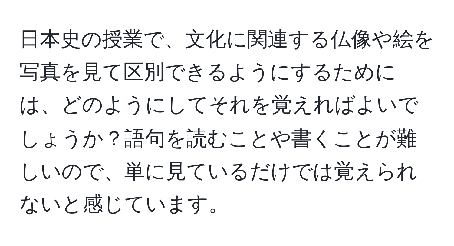 日本史の授業で、文化に関連する仏像や絵を写真を見て区別できるようにするためには、どのようにしてそれを覚えればよいでしょうか？語句を読むことや書くことが難しいので、単に見ているだけでは覚えられないと感じています。