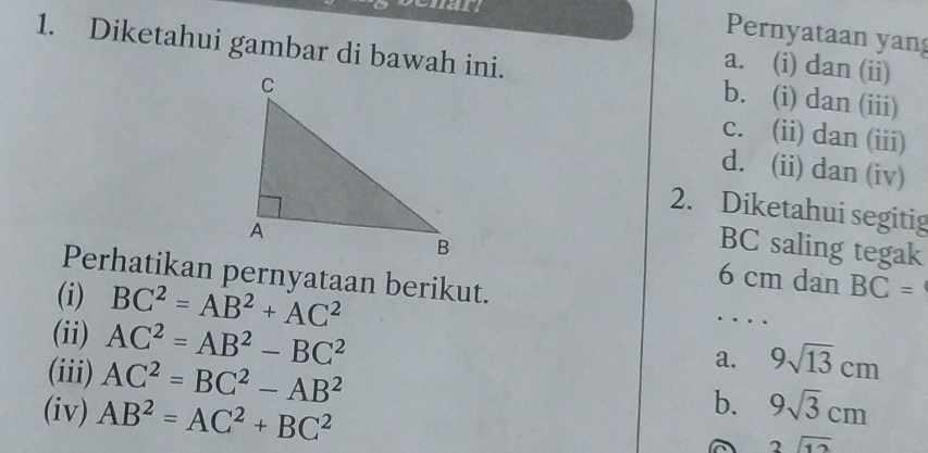 a
Pernyataan yang
1. Diketahui gambar di bawah ini. b. (i) dan (iii)
a. (i) dan (ii)
c. (ii) dan (iii)
d. (ii) dan (iv)
2. Diketahui segitig
BC saling tegak
Perhatikan pernyataan berikut.
6 cm dan BC=
(i) BC^2=AB^2+AC^2
(ii) AC^2=AB^2-BC^2
(iii) AC^2=BC^2-AB^2
a. 9sqrt(13)cm
b.
(iv) AB^2=AC^2+BC^2 9sqrt(3)cm
beginarrayr 2encloselongdiv 12endarray