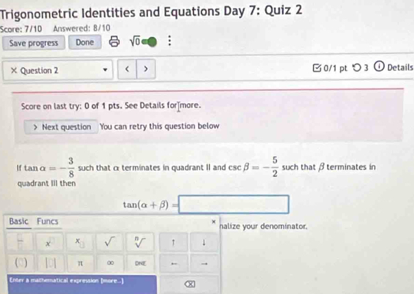 Trigonometric Identities and Equations Day 7: Quiz 2 
Score: 7/10 Answered: 8/10 
Save progress Done sqrt(0) : 
× Question 2 Next question You can retry this question below 
If tan alpha =- 3/8  such that c terminates in quadrant II and csc beta =- 5/2  such that β terminates in 
quadrant III then
tan (alpha +beta )=□
Basic Funcs × halize your denominator.
 □ /□   x x sqrt() sqrt[n]() ↑ 1 
(□) . 1 π ∞ DNE ← → 
Enter a mathematical expression (more...)