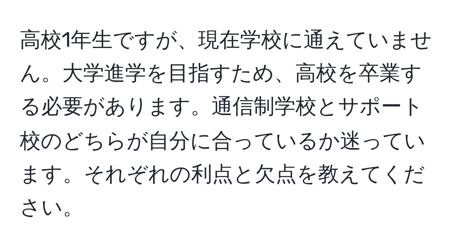 高校1年生ですが、現在学校に通えていません。大学進学を目指すため、高校を卒業する必要があります。通信制学校とサポート校のどちらが自分に合っているか迷っています。それぞれの利点と欠点を教えてください。