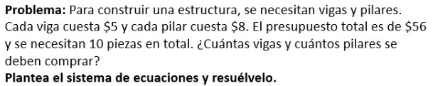 Problema: Para construir una estructura, se necesitan vigas y pilares. 
Cada viga cuesta $5 y cada pilar cuesta $8. El presupuesto total es de $56
y se necesitan 10 piezas en total. ¿Cuántas vigas y cuántos pilares se 
deben comprar? 
Plantea el sistema de ecuaciones y resuélvelo.