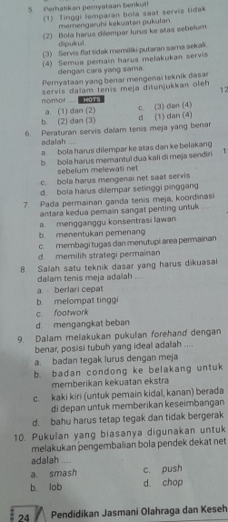 Perhatikan pemyataan berikut!
(1) Tinggi lemparan bola saat servis tidak
memengaruhi kekuatan pukulan
2 Bola harus dilempar lurus ke atas sebelum
dipukul.
(3) Servis flat tidak memiliki putaran sama sekali.
(4) Semua pemain harus melakukan servis
dengan cara yang sama.
Pernyataan yang benar mengenai teknik dasar
servis dalam tenis meja ditunjukkan oleh 12
nomor ... . ots
a. (1) dan (2)
b. (2) dan (3) c. (3) dan (4)
d. (1) dan (4)
6. Peraturan servis dalam tenis meja yang benar
adalah ....
a bola harus dilempar ke atas dan ke belakang
b. bola harus memantul dua kali di meja sendiri 1
sebelum melewati net
c. bola harus mengenai net saat servis
d. bola harus dilempar setinggi pinggan
7. Pada permainan ganda tenis meja, koordinasi . ”.
antara kedua pemain sangat penting untuk
a. mengganggu konsentrasi lawan
b. menentukan pemenang
c. membagi tugas dan menutupi area permainan
d. memilih strategi permainan
8. Salah satu teknik dasar yang harus dikuasai
dalam tenis meja adalah ....
a berlari cepat
b. melompat tinggi
c. footwork
d. mengangkat beban
9. Dalam melakukan pukulan forehand dengan
benar, posisi tubuh yang ideal adalah ....
a. badan tegak lurus dengan meja
b. badan condong ke belakang untuk
memberikan kekuatan ekstra
c. kaki kiri (untuk pemain kidal, kanan) berada
di depan untuk memberikan keseimbangan
d. bahu harus tetap tegak dan tidak bergerak
10. Pukulan yang biasanya digunakan untuk
melakukan pengembalian bola pendek dekat net
adalah ....
a. smash c. push
b. lob d. chop
24 Pendidikan Jasmani Olahraga dan Keseh