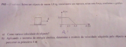 P03 - (3 valores) Sobre um objecto de massa 1,0 kg, inicialmente em repouso, actua uma força, conforme o gráfico
A 
a) Como varia a velocidade do objecto?
b) Aplicando o teorema da energia cinética, determine o módulo da velocidade adquirida pelo objecto a
percorrer os primeiros 4 m.