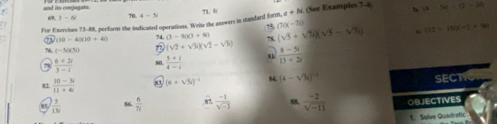 and its conjugate. 70. 4-5i
7L 8/ 
For Exercises 73-88, perform the indicated operations. Write the answers in standard form, a+bi. (See Examples 7-8 b (4-5i)· (2-3i)
69. 3-6i (7i)(-7i) (sqrt(5)+sqrt(7)i)(sqrt(5)-sqrt(7)i) c (13-15/)(-2+90)
75
(10-40)(10+40 74. (3-9i)(3+9i) 78.
(sqrt(2)+sqrt(3)i)(sqrt(2)-sqrt(3)i)
76. (-5i)(5i)  (8-5i)/13+2i 
8k
 (6+2i)/3-i 
80.  (5+i)/4-i 
82.  (10-3i)/11+4i 
83 (6+sqrt(3)i)^-1 84. (4-sqrt(3)i)^-1
SECTIC 
85  5/13i  86.  6/7i  87.  (-1)/sqrt(-3)  88.  (-2)/sqrt(-11) 
OBJECTIVES 
1. Solve Quadratic