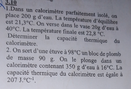 3.10 
1.Dans un calorimètre parfaitement isolé, on 
place 200 g d'eau. La température d'équilibre 
est 21,3°C. On verse dans le vase 20g d'eau à
40°C. La température finale est 22,8°C. 
Déterminer la capacité thermique du 
calorimètre. 
2. On sort d'une étuve à 98°C un bloc de plomb 
de masse 90 g. On le plonge dans un 
calorimètre contenant 350 g d'eau à 16°C. La 
capacité thermique du calorimètre est égale à
207J.^circ C^(-1).