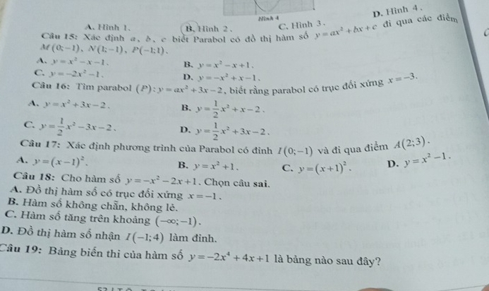 Hinh 4
D. Hình 4 ,
A. Hình 1. B. Hình 2 . C. Hình 3 .
Câu 15: Xác định a, b, c biết Parabol có đồ thị hàm số y=ax^2+bx+c đi qua các điểm
  
M (0;-1),N(1;-1),P(-1;1).
A. y=x^2-x-1.
B. y=x^2-x+1.
C. y=-2x^2-1.
D. y=-x^2+x-1.
Câu 16: Tìm parabol (P): :y=ax^2+3x-2 , biết rằng parabol có trục đối xứng x=-3.
A. y=x^2+3x-2. B. y= 1/2 x^2+x-2.
C. y= 1/2 x^2-3x-2. D. y= 1/2 x^2+3x-2.
Câu 17: Xác định phương trình của Parabol có đinh I(0;-1) và đi qua điểm A(2;3).
A. y=(x-1)^2. y=x^2-1.
B. y=x^2+1. C. y=(x+1)^2. D.
Câu 18: Cho hàm số y=-x^2-2x+1. Chọn câu sai.
A. Đồ thị hàm số có trục đối xứng x=-1.
B. Hàm số không chẵn, không lẻ.
C. Hàm số tăng trên khoảng (-∈fty ;-1).
D. Đồ thị hàm số nhận I(-1;4) làm đinh.
Câu 19: Bảng biến thi của hàm số y=-2x^4+4x+1 là bảng nào sau đây?