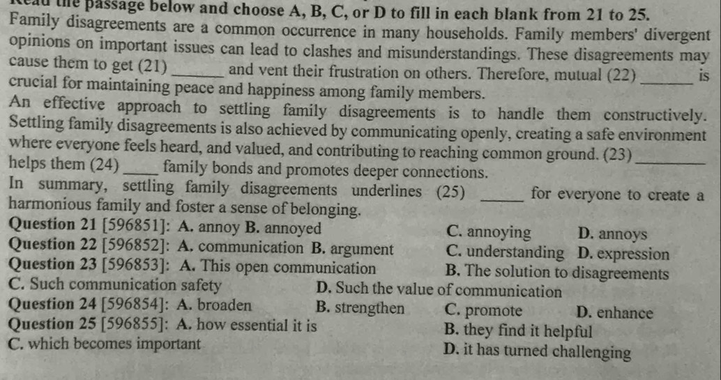 ay the passage below and choose A, B, C, or D to fill in each blank from 21 to 25.
Family disagreements are a common occurrence in many households. Family members' divergent
opinions on important issues can lead to clashes and misunderstandings. These disagreements may
cause them to get (21) _and vent their frustration on others. Therefore, mutual (22) _is
crucial for maintaining peace and happiness among family members.
An effective approach to settling family disagreements is to handle them constructively.
Settling family disagreements is also achieved by communicating openly, creating a safe environment
where everyone feels heard, and valued, and contributing to reaching common ground. (23)_
helps them (24) _family bonds and promotes deeper connections.
In summary, settling family disagreements underlines (25) _for everyone to create a
harmonious family and foster a sense of belonging.
Question 21 [596851]: A. annoy B. annoyed C. annoying D. annoys
Question 22 [596852]: A. communication B. argument C. understanding D. expression
Question 23 [596853]: A. This open communication B. The solution to disagreements
C. Such communication safety D. Such the value of communication
Question 24 [596854]: A. broaden B. strengthen C. promote D. enhance
Question 25 [596855]: A. how essential it is B. they find it helpful
C. which becomes important D. it has turned challenging