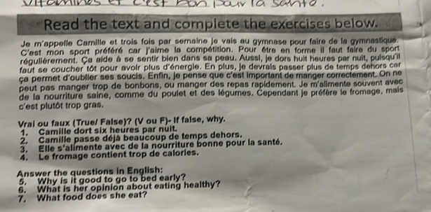 Read the text and complete the exercises below. 
Je m'appelle Camille et trois fois par semaine je vais au gymnase pour faire de la gymnastique. 
C'est mon sport préféré car j'aime la compétition. Pour être en forme il faut faire du sport 
régulièrement. Ça aide à se sentir bien dans sa peau. Aussi, je dors huit heures par nuit, puisqu'il 
faut se coucher tôt pour avoir plus d'énergie. En plus, je devrais passer plus de temps dehors car 
ça permet d'oublier ses soucis. Enfin, je pense que c'est important de manger correctement. On ne 
peut pas manger trop de bonbons, ou manger des repas rapidement. Je m'alimente souvent avec 
de la nourriture saine, comme du poulet et des légumes. Cependant je préfère le fromage, mais 
c'est plutôt trop gras. 
Vrai ou faux (True/ False)? (V ou F)- If false, why. 
1. Camille dort six heures par nuit. 
2. Camille passe déjá beaucoup de temps dehors. 
3. Elle s'alimente avec de la nourriture bonne pour la santé. 
4. Le fromage contient trop de calories. 
Answer the questions in English: 
5. Why is it good to go to bed early? 
6. What is her opinion about eating healthy? 
7. What food does she eat?