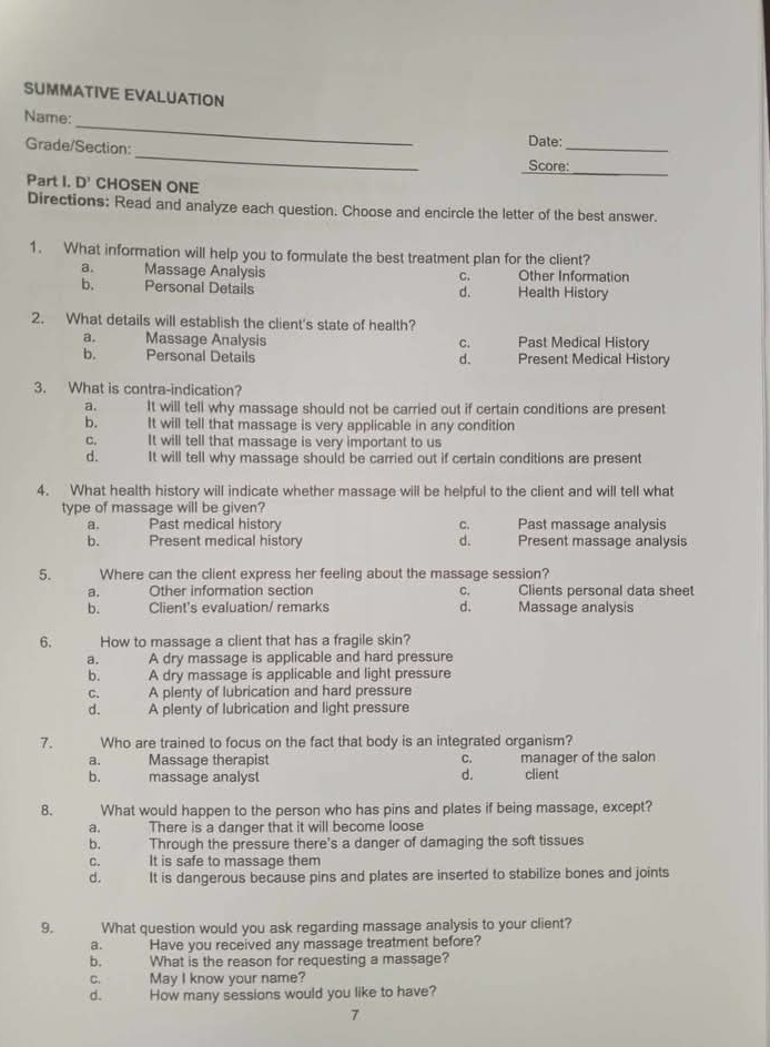 SUMMATIVE EVALUATION
_
Name:
_
Grade/Section:
_
Date:
Score:
_
Part I. D' CHOSEN ONE
Directions: Read and analyze each question. Choose and encircle the letter of the best answer.
1. What information will help you to formulate the best treatment plan for the client?
a. Massage Analysis Other Information
C.
b. Personal Details Health History
d.
2. What details will establish the client's state of health?
a. Massage Analysis C. Past Medical History
b. Personal Details d. Present Medical History
3. What is contra-indication?
a. It will tell why massage should not be carried out if certain conditions are present
b. It will tell that massage is very applicable in any condition
c. It will tell that massage is very important to us
d. It will tell why massage should be carried out if certain conditions are present
4. What health history will indicate whether massage will be helpful to the client and will tell what
type of massage will be given?
a. Past medical history c. Past massage analysis
b. Present medical history d. Present massage analysis
5. Where can the client express her feeling about the massage session?
a._ Other information section C. Clients personal data sheet
d.
b. Client's evaluation/ remarks Massage analysis
6. How to massage a client that has a fragile skin?
a. A dry massage is applicable and hard pressure
b. A dry massage is applicable and light pressure
C. A plenty of lubrication and hard pressure
d. A plenty of lubrication and light pressure
7. Who are trained to focus on the fact that body is an integrated organism?
a. Massage therapist C. manager of the salon
b. massage analyst d. client
B. What would happen to the person who has pins and plates if being massage, except?
a. There is a danger that it will become loose
b. Through the pressure there's a danger of damaging the soft tissues
C. It is safe to massage them
d. It is dangerous because pins and plates are inserted to stabilize bones and joints
9. What question would you ask regarding massage analysis to your client?
a. Have you received any massage treatment before?
b. What is the reason for requesting a massage?
C. May I know your name?
d. How many sessions would you like to have?
7