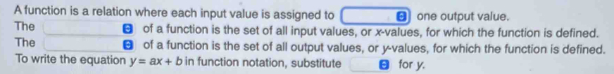 A function is a relation where each input value is assigned to € one output value. 
The € of a function is the set of all input values, or x -values, for which the function is defined. 
The of a function is the set of all output values, or y -values, for which the function is defined. 
To write the equation y=ax+b in function notation, substitute for y.