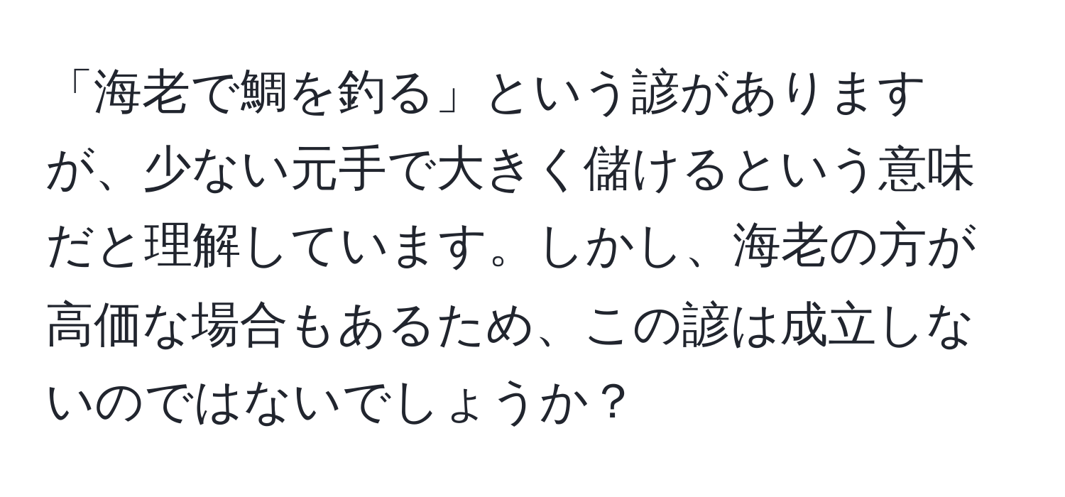 「海老で鯛を釣る」という諺がありますが、少ない元手で大きく儲けるという意味だと理解しています。しかし、海老の方が高価な場合もあるため、この諺は成立しないのではないでしょうか？