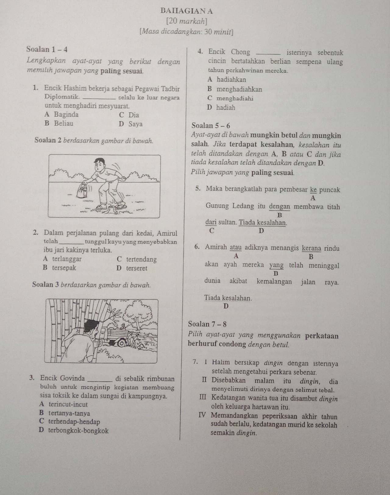 BAIIAGIAN A
[20 markah]
[Masa dicadangkan: 30 minit]
Soalan 1 - 4 4. Encik Chong _isterinya sebentuk
Lengkapkan ayat-ayat yang berikut dengan cincin bertatahkan berlian sempena ulang
memılıh jawapan yang paling sesuai. tahun perkahwinan mereka.
A hadiahkan
1. Encik Hashim bekerja sebagai Pegawai Tadbir B menghadiahkan
Diplomatik. _selalu ke luar negara C menghadiahi
untuk menghadiri mesyuarat. D hadiah
A Baginda C Dia
B Beliau D Saya Soalan 5 - 6
Ayat-ayat di bawah mungkin betul dan mungkin
Soalan 2 berdasarkan gambar di bawah. salah. Jika terdapat kesalahan, kesalahan itu
telah ditandakan dengan A, B atau C dan jika
tiada kesalahan telah ditandakan dengan D.
Pilih jawapan yang paling sesuai.
5. Maka berangkatlah para pembesar ke puncak  A/A 
Gunung Ledang itu dengan membawa titah
B
dari sultan. Tiada kesalahan.
2. Dalam perjalanan pulang dari kedai, Amirul C
D
telah _tunggul kayu yang menyebabkan 6. Amirah atau adiknya menangis kerana rindu
ibu jari kakinya terluka.
A terlanggar C tertendang
A
B
B tersepak D terseret
akan ayah mereka yang telah meninggal
B
Soalan 3 berdasarkan gambar di bawah.
dunia akibat kemalangan jalan raya.
Tiada kesalahan.
D
Soalan 7 - 8
Pilih ayat-ayat yang menggunakan perkataan
berhuruf condong dengan betul.
7. 1 Halım bersıkap dingin dengan isterinya
setelah mengetahui perkara sebenar.
3. Encik Govinda _di sebalik rimbunan Ⅱ Disebabkan malam itu dingin, dia
buluh untuk mcngintip kcgiatan membuang mcnyclimuti dirinya dengan selimut tebal.
sisa toksik ke dalam sungai di kampungnya. III Kedatangan wanita tua itu disambut dingin
A terincut-incut oleh keluarga hartawan itu.
B tertanya-tanya IV Memandangkan peperiksaan akhir tahun
C terhendap-hendap sudah berlalu, kedatangan murid ke sekolah
D terbongkok-bongkok semakin dingin.