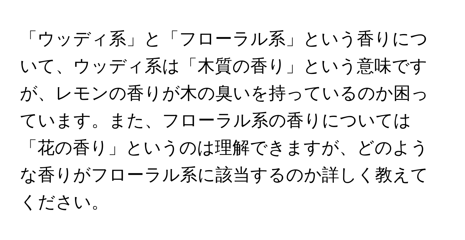 「ウッディ系」と「フローラル系」という香りについて、ウッディ系は「木質の香り」という意味ですが、レモンの香りが木の臭いを持っているのか困っています。また、フローラル系の香りについては「花の香り」というのは理解できますが、どのような香りがフローラル系に該当するのか詳しく教えてください。