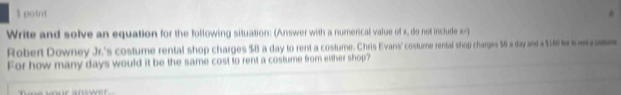 Write and solve an equation for the following situation: (Answer with a numerical value of x, do not include x=) 
Robert Downey Jr.'s costume rental shop charges $8 a day to rent a costume. Chris Evans' costure rental shop charges $6 a day and a $160 f s
For how many days would it be the same cost to rent a costume from either shop?