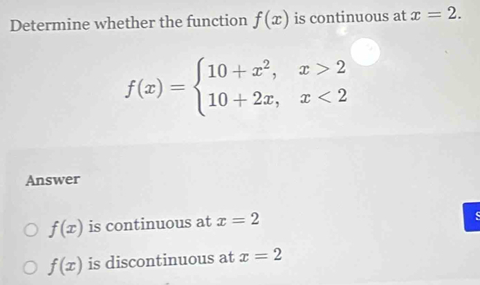 Determine whether the function f(x) is continuous at x=2.
f(x)=beginarrayl 10+x^2,x>2 10+2x,x<2endarray.
Answer
f(x) is continuous at x=2
f(x) is discontinuous at x=2