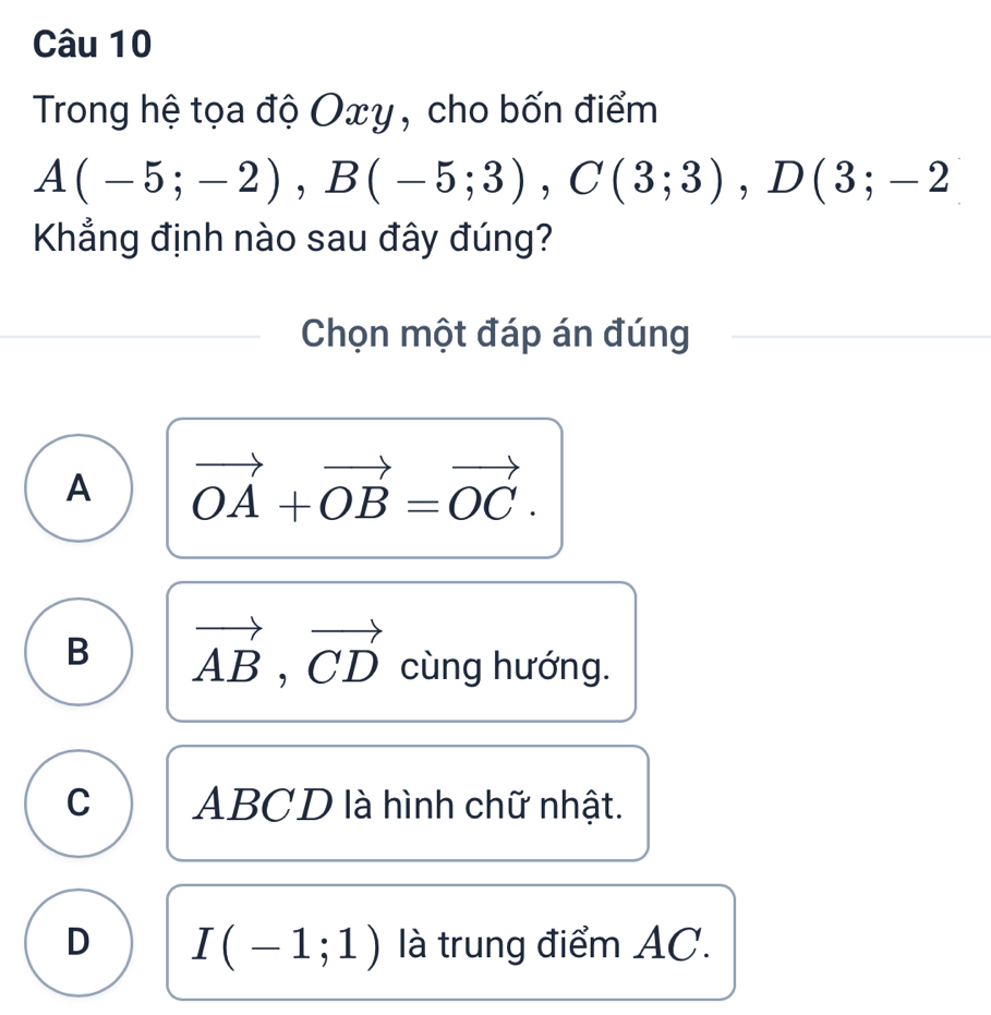 Trong hệ tọa độ Oxy, cho bốn điểm
A(-5;-2), B(-5;3), C(3;3), D(3;-2
Khẳng định nào sau đây đúng?
Chọn một đáp án đúng
A vector OA+vector OB=vector OC.
B vector AB, vector CD cùng hướng.
C ABCD là hình chữ nhật.
D I(-1;1) là trung điểm AC.