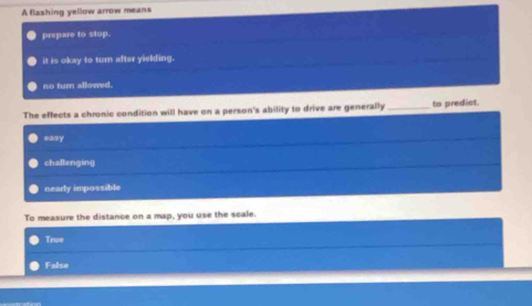 A flashing yellow arrow means
prepare to stop.
it is okay to turn after yielding.
no tur allowed.
The effects a chronic condition will have on a person's ability to drive are generally_ to predict.
easy
chaltenging
nearly impossible
To measure the distance on a map, you use the scale.
True
False