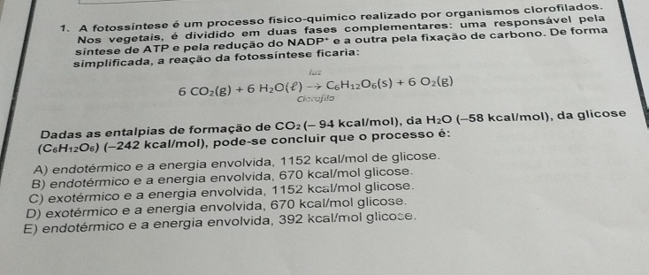 A fotossíntese é um processo físico-químico realizado por organismos clorofilados.
Nos vegetais, é dividido em duas fases complementares: uma responsável pela
sintese de ATP e pela redução do NADP* e a outra pela fixação de carbono. De forma
simplificada, a reação da fotossíntese ficaria:
6CO_2(g)+6H_2O(ell )to C_6H_12O_6(s)+6O_2(g) Cicrafila
Dadas as entalpias de formação de CO_2(-94 kcal/mol), da H_2O (−58 kcal/mol), da glicose
(C₆H₁₂O₆) (−242 kcal/mol), pode-se concluir que o processo é:
A) endotérmico e a energia envolvida, 1152 kcal/mol de glicose.
B) endotérmico e a energia envolvida, 670 kcal/mol glicose.
C) exotérmico e a energia envolvida, 1152 kcal/mol glicose.
D) exotérmico e a energia envolvida, 670 kcal/mol glicose.
E) endotérmico e a energia envolvida, 392 kcal/mol glicose.