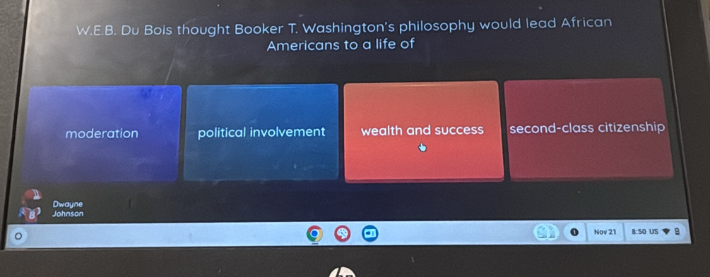 Du Bois thought Booker T. Washington's philosophy would lead African
Americans to a life of
moderation political involvement wealth and success second-class citizenship
Dwayne
Johnson
Nov 21 8:50 US B