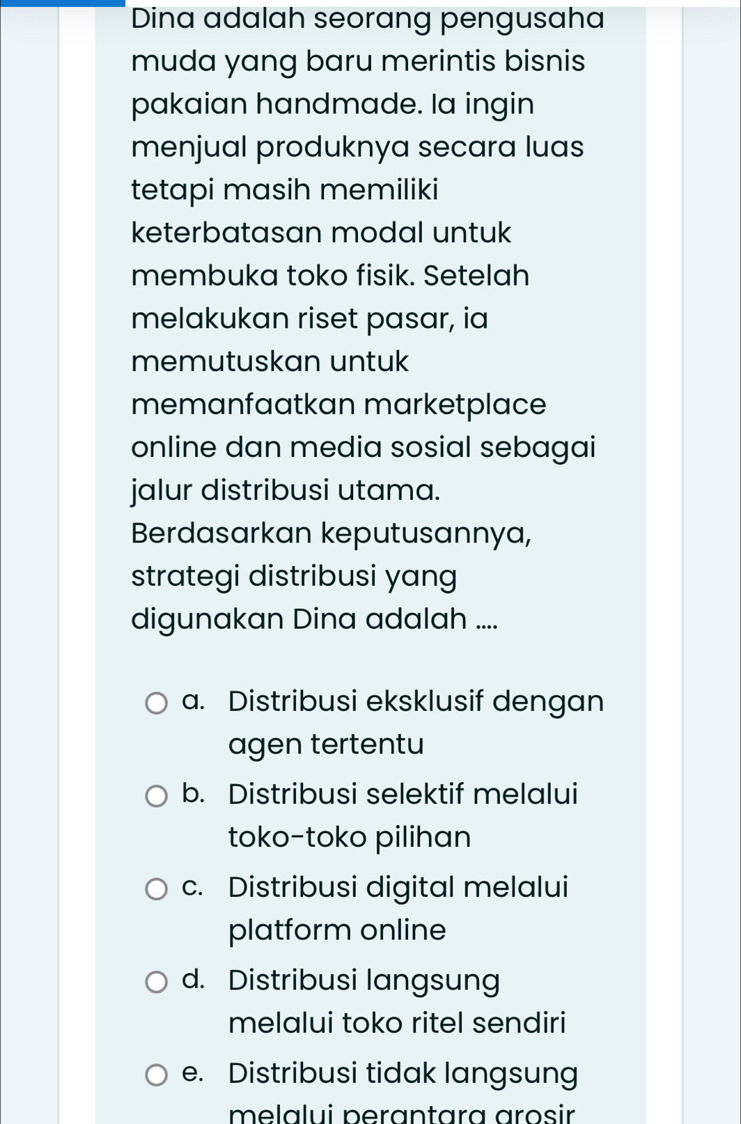 Dina adalah seorang pengusaha
muda yang baru merintis bisnis
pakaian handmade. la ingin
menjual produknya secara luas
tetapi masih memiliki
keterbatasan modal untuk
membuka toko fisik. Setelah
melakukan riset pasar, ia
memutuskan untuk
memanfaatkan marketplace
online dan media sosial sebagai
jalur distribusi utama.
Berdasarkan keputusannya,
strategi distribusi yang
digunakan Dina adalah ....
a. Distribusi eksklusif dengan
agen tertentu
b. Distribusi selektif melalui
toko-toko pilihan
c. Distribusi digital melalui
platform online
d. Distribusi langsung
melalui toko ritel sendiri
e. Distribusi tidak langsung
melalui perantara arosir