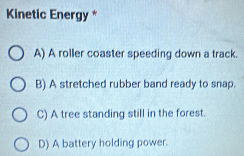 Kinetic Energy *
A) A roller coaster speeding down a track.
B) A stretched rubber band ready to snap.
C) A tree standing still in the forest.
D) A battery holding power.