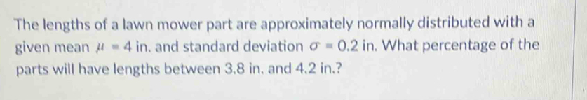 The lengths of a lawn mower part are approximately normally distributed with a 
given mean mu =4in. and standard deviation sigma =0.2in. . What percentage of the 
parts will have lengths between 3.8 in. and 4.2 in.?