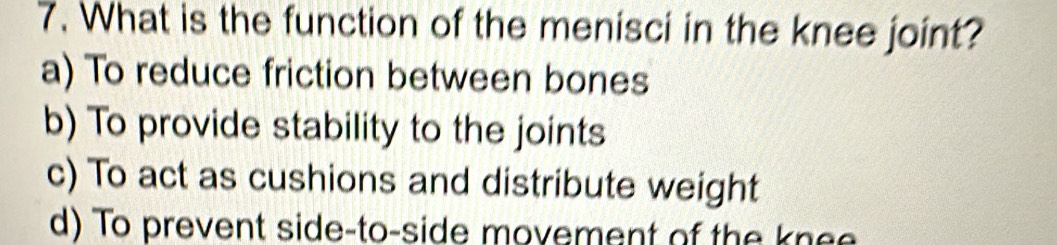 What is the function of the menisci in the knee joint?
a) To reduce friction between bones
b) To provide stability to the joints
c) To act as cushions and distribute weight
d) To prevent side-to-side movement of the knee