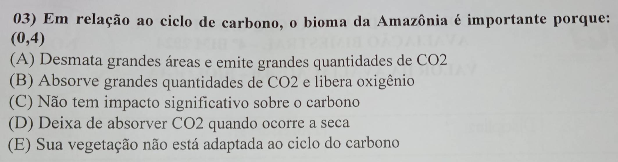 Em relação ao ciclo de carbono, o bioma da Amazônia é importante porque:
(0,4)
(A) Desmata grandes áreas e emite grandes quantidades de CO2
(B) Absorve grandes quantidades de CO2 e libera oxigênio
(C) Não tem impacto significativo sobre o carbono
(D) Deixa de absorver CO2 quando ocorre a seca
(E) Sua vegetação não está adaptada ao ciclo do carbono