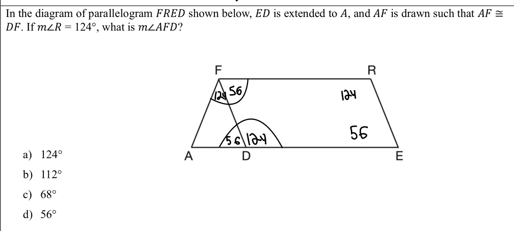 In the diagram of parallelogram FRED shown below, ED is extended to A, and AF is drawn such that AF≌
DF. If m∠ R=124° , what is m∠ AFD ?
a) 124°
b) 112°
c) 68°
d) 56°