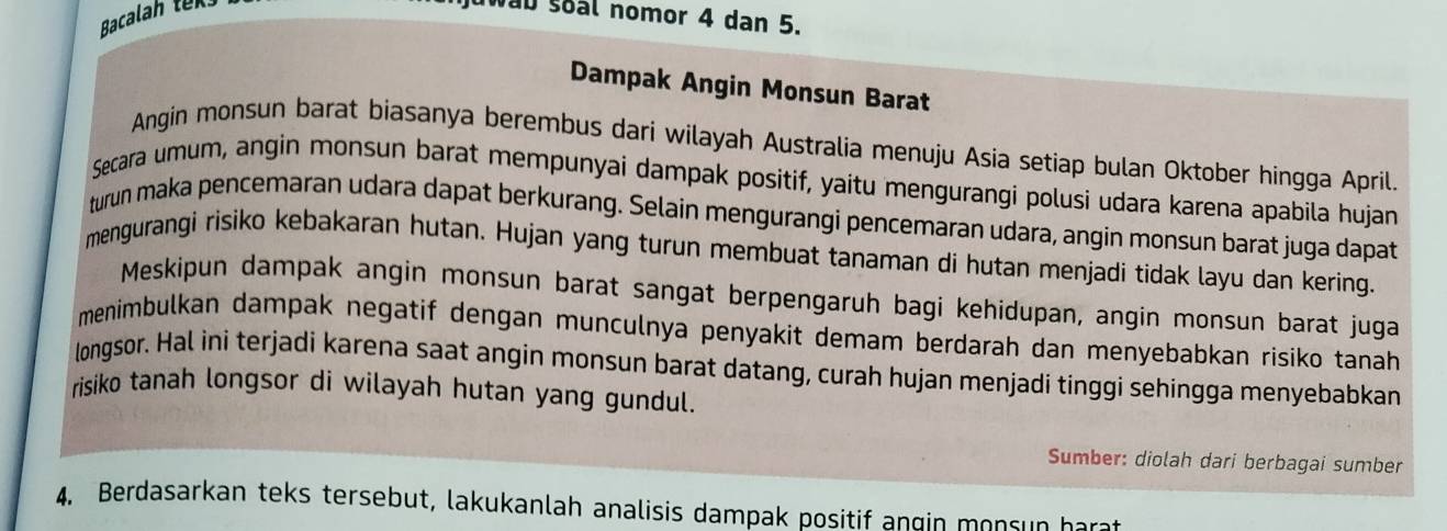 Bacalah tek 
njuwau soal nomor 4 dan 5. 
Dampak Angin Monsun Barat 
Angin monsun barat biasanya berembus darí wilayah Australia menuju Asia setiap bulan Oktober hingga April. 
Secara umum, angin monsun barat mempunyai dampak positif, yaitu mengurangi polusi udara karena apabila hujan 
turun maka pencemaran udara dapat berkurang. Selain mengurangi pencemaran udara, angin monsun barat juga dapat 
mengurangi risiko kebakaran hutan. Hujan yang turun membuat tanaman di hutan menjadi tidak layu dan kering. 
Meskipun dampak angin monsun barat sangat berpengaruh bagi kehidupan, angin monsun barat juga 
menimbulkan dampak negatif dengan munculnya penyakit demam berdarah dan menyebabkan risiko tanah 
longsor. Hal ini terjadi karena saat angin monsun barat datang, curah hujan menjadi tinggi sehingga menyebabkan 
risiko tanah longsor di wilayah hutan yang gundul. 
Sumber: diolah dari berbagai sumber 
4. Berdasarkan teks tersebut, lakukanlah analisis dampak positif angin monsun harat