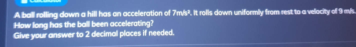 A ball rolling down a hill has an acceleration of 7m/s^2. It rolls down uniformly from rest to a velocity of 9 m/s. 
How long has the ball been accelerating? 
Give your answer to 2 decimal places if needed.