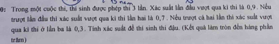 0: Trong một cuộc thi, thí sinh được phép thi 3 lần. Xác suất lần đầu vượt qua kì thi là 0, 9. Nếu 
trượt lần đầu thì xác suất vượt qua kì thi lần hai là 0, 7. Nếu trượt cá hai lần thì xác suất vượt 
qua kỉ thi ở lần ba là 0, 3. Tính xác suất đề thí sinh thi đậu. (Kết quả làm tròn đến hàng phần 
trăm)