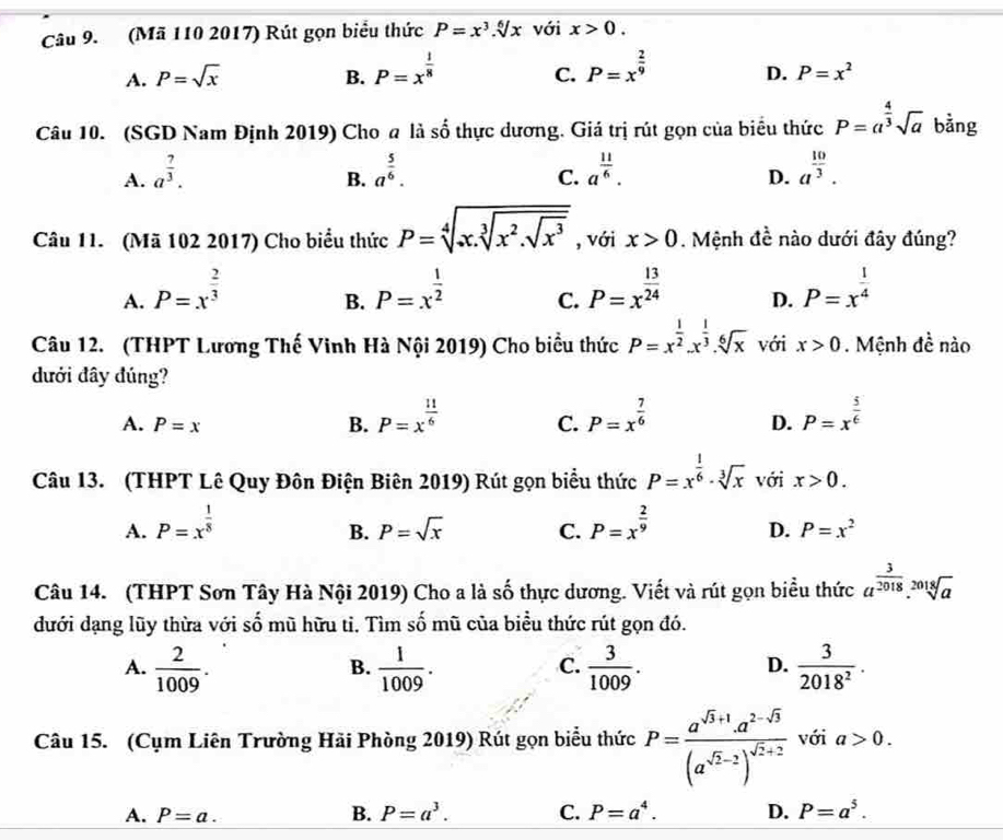 (Mã 110 2017) Rút gọn biểu thức P=x^3.sqrt[6](x) với x>0.
A. P=sqrt(x) B. P=x^(frac 1)8 P=x^(frac 2)9
C.
D. P=x^2
Câu 10. (SGD Nam Định 2019) Cho a là 2y-9 6 thực dương. Giá trị rút gọn của biểu thức P=a^(frac 4)3sqrt(a) bằng
A. a^(frac 7)3. a^(frac 5)6. C. a^(frac 11)6. a^(frac 10)3.
B.
D.
Câu 11. (Mã 102 2017) Cho biểu thức P=sqrt[4](x.sqrt [3]x^2.sqrt x^3) , với x>0. Mệnh đề nào dưới đây đúng?
A. P=x^(frac 2)3 P=x^(frac 1)2 C. P=x^(frac 13)24 D. P=x^(frac 1)4
B.
Câu 12. (THPT Lương Thế Vinh Hà Nội 2019) Cho biểu thức P=x^(frac 1)2.x^(frac 1)3.sqrt[6](x) với x>0 Mệnh đề nào
dưới đây đúng?
A. P=x B. P=x^(frac 11)6 P=x^(frac 7)6 P=x^(frac 5)6
C.
D.
Câu 13. (THPT Lê Quy Đôn Điện Biên 2019) Rút gọn biểu thức P=x^(frac 1)6· sqrt[3](x) với x>0.
A. P=x^(frac 1)8 P=x^(frac 2)9
B. P=sqrt(x) C. D. P=x^2
Câu 14. (THPT Sơn Tây Hà Nội 2019) Cho a là số thực dương. Viết và rút gọn biểu thức a^(frac 3)2018.sqrt[2018](a)
đưới dạng lũy thừa với s = 6 mũ hữu ti. Tìm số mũ của biểu thức rút gọn đó.
A.  2/1009 .  1/1009 .  3/1009 .  3/2018^2 .
B.
C.
D.
Câu 15. (Cụm Liên Trường Hãi Phòng 2019) Rút gọn biểu thức P=frac a^(sqrt(3)+1)a^(2-sqrt(3))(a^(sqrt(2)-2))^sqrt(2)+2 với a>0.
A. P=a. B. P=a^3. C. P=a^4. D. P=a^5.