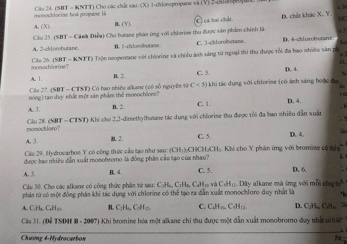 (SBT - KNTT) Cho các chất sau: (X) 1-chloropropane và (Y) 2-chloropropane 
monochlorine hoá propane là  36
D. chất khác X, Y.
A. (X). B. (Y). C. cả hai chất.
HC
Câu 25. (SBT - Cánh Diều) Cho butane phản ứng với chlorine thu được sản phẩm chính là
u3
So
A. 2-chlorobutane. B. 1-chlorobutane. C. 3-chlorobutane. D. 4-chlorobutane.
u3
Câu 26. (SBT - KNTT) Trộn neopentane với chlorine và chiếu ánh sáng từ ngoại thì thu được tối đa bao nhiêu sản ph
ôi.
monochlorine?
D. 4.
A. 1. B. 2. C. 3.
N
Câu 27. (SBT - CTST) Có bao nhiêu alkane (có số nguyên từ C<5) khi tác dụng với chlorine (có ánh sáng hoặc đum
iu
nóng) tạo duy nhất một sản phẩm thể monochloro?
) C
A. 3. B. 2. C. 1. D. 4.
. K
Câu 28. (SBT - CTST) Khi cho 2,2-dimethylbutane tác dụng với chlorine thu được tối đa bao nhiêu dẫn xuất
. S
monochloro?
*âu
A. 3.
B. 2. C. 5. D. 4.
Câu 29. Hydrocarbon Y có công thức cấu tạo như sau: (CH_3): 0 CH ICH_2CH_3. Khi cho Y phản ứng với bromine có thết
được bao nhiêu dẫn xuất monobromo là đồng phân cấu tạo của nhau?
3(
A. 3. B. 4. C. 5.
D. 6.
Câu 30. Cho các alkane có công thức phân tử sau: C_2H_6,C_3H_8,C_4H 10 V C_5H_12. Dãy alkane mà ứng với mỗi công t
phân từử có một đồng phân khi tác dụng với chlorine có thể tạo ra dẫn xuất monochloro duy nhất là
’b
A. C₃H8, -4H_10
B. C_2H_6,C_5H_12. C. C_4H_10,C_5H_12. D. C_2H_6,C_4H_16.
Câu 31. (Đề TSĐH B - 2007) Khi bromine hóa một alkane chỉ thu được một dẫn xuất monobromo duy nhất cỏ tik
Chương 4-Hydrocarbon Tra