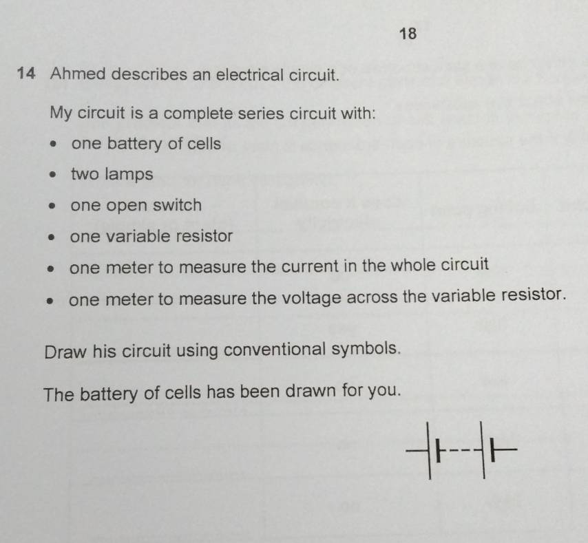 18 
14 Ahmed describes an electrical circuit. 
My circuit is a complete series circuit with: 
one battery of cells 
two lamps 
one open switch 
one variable resistor
one meter to measure the current in the whole circuit
one meter to measure the voltage across the variable resistor. 
Draw his circuit using conventional symbols. 
The battery of cells has been drawn for you.