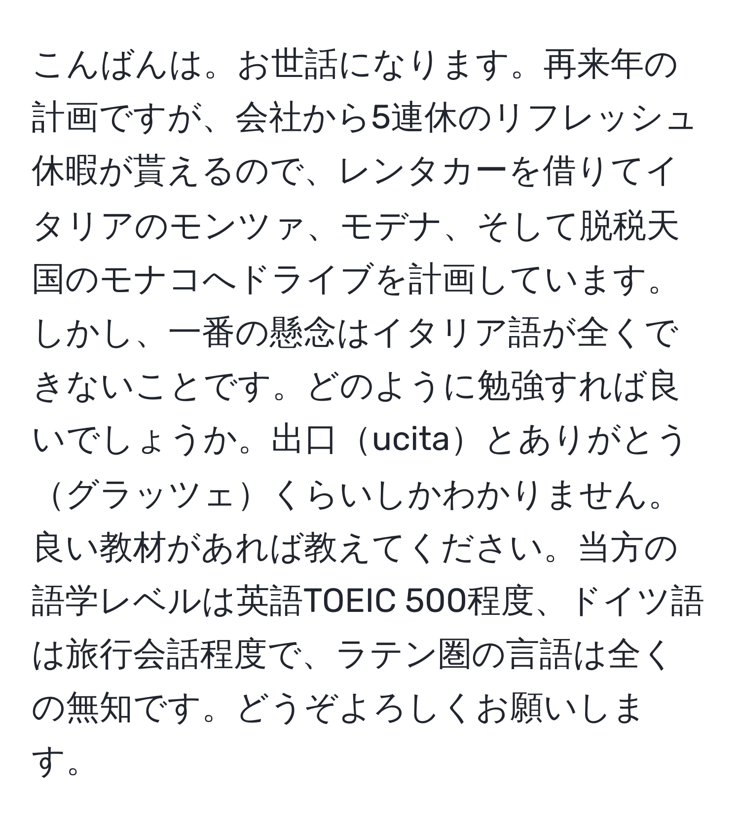 こんばんは。お世話になります。再来年の計画ですが、会社から5連休のリフレッシュ休暇が貰えるので、レンタカーを借りてイタリアのモンツァ、モデナ、そして脱税天国のモナコへドライブを計画しています。しかし、一番の懸念はイタリア語が全くできないことです。どのように勉強すれば良いでしょうか。出口ucitaとありがとうグラッツェくらいしかわかりません。良い教材があれば教えてください。当方の語学レベルは英語TOEIC 500程度、ドイツ語は旅行会話程度で、ラテン圏の言語は全くの無知です。どうぞよろしくお願いします。