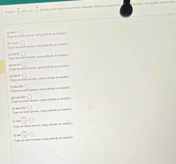 cot θ = 15/8  and x<0< 3π /2  find the exact vatue of each of the following. Write your answers as d fractions, and simplify square roots 
(a) sin θ =□
(Type an exact answer, using radicals as needed.) 
(b) csc θ =□
(Type an exact answer, using radicals as needed.) 
(c) cos θ =□
(Type an exact answer, using radicals as needed.) 
(d) sec θ =□
(Type an exact answer, using radicals as needed.) 
(e) tan θ =□
(Type an exact answer, using radicals as needed.) 
(f) sin (20)=□
(Type an exact answer, using radicals as needed.) 
(g) cos (2θ )=□
(Type an exact answer, using radicals as needed.) 
(h) tan (2θ )=□
(Type an exact answer, using radicals as needed.) 
(i) cos ( θ /2 )=□
(Type an exact answer, using radicals as needed.) 
① tan ( θ /2 )=□
(Type an exact answer, using radicals as needed.)