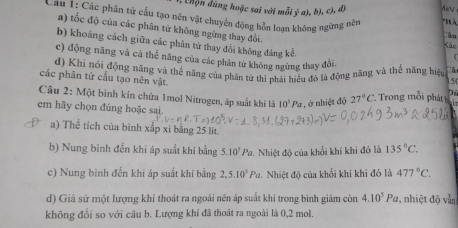 ( chọn đúng hoặc sai với mỗi ý a), b), c), d) MeV phà 
Cầu 1: Các phân tử cấu tạo nên vật chuyển động hỗn loạn không ngừng nên Câu 
a) tốc độ của các phân tử không ngừng thay đổi. 
b) khoảng cách giữa các phân tử thay đồi không đáng kể. 
Kác 
c) động năng và cả thế năng của các phân tử không ngừng thay đổi. 
d) Khi nói động năng và thế năng của phân tử thì phải hiểu đó là động năng và thế năng hiệu Cât 
các phân tử cấu tạo nên vật. 
150 
Dù 
Câu 2: Một bình kín chứa 1mol Nitrogen, áp suất khí là 10^5Pa , ở nhiệt độ 27°C Trong mỗi phát bị i 
em hãy chọn đúng hoặc sai. 
a) Thể tích của bình xấp xỉ bằng 25 lít. 
b) Nung bình đến khi áp suất khí bằng 5.10^5Pa. Nhiệt độ của khối khí khi đó là 135°C. 
c) Nung bình đến khi áp suất khí bằng 2,5.10^5Pa Nhiệt độ của khối khí khi đó là 477°C. 
d) Giả sử một lượng khí thoát ra ngoài nên áp suất khí trong bình giảm còn 4.10^5Pa , nhiệt độ vẫn 
không đổi so với câu b. Lượng khí đã thoát ra ngoài là 0, 2 mol.