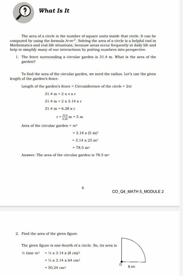 ? What Is It 
The area of a circle is the number of square units inside that circle. It can be 
computed by using the formula A=π r^2. Solving the area of a circle is a helpful tool in 
Mathematics and real-life situations, because areas occur frequently in daily life and 
help to simplify many of our interactions by putting numbers into perspective. 
1. The fence surrounding a circular garden is 31.4 m. What is the area of the 
garden? 
To find the area of the circular garden, we need the radius. Let's use the given 
length of the garden's fence. 
Length of the garden's fence = Circumference of the circle =2π r
31.4m=2* π * r
31.4m=2* 3.14* r
31.4m=6.28* r
r= (31.4)/6.28 m=5m
Area of the circular garden =π r^2
=3.14* (5m)^2
=3.14* 25m^2
=78.5m^2
Answer: The area of the circular garden is 78.5m^2
6 
CO_Q4_MATH 5_MODULE 2 
2. Find the area of the given figure. 
The given figure is one-fourth of a circle. So, its area is 
¼ time π r^2 =1/4* 3.14* (8cm)^2
1/4* 3.14* 64cm^2
=50.24cm^2