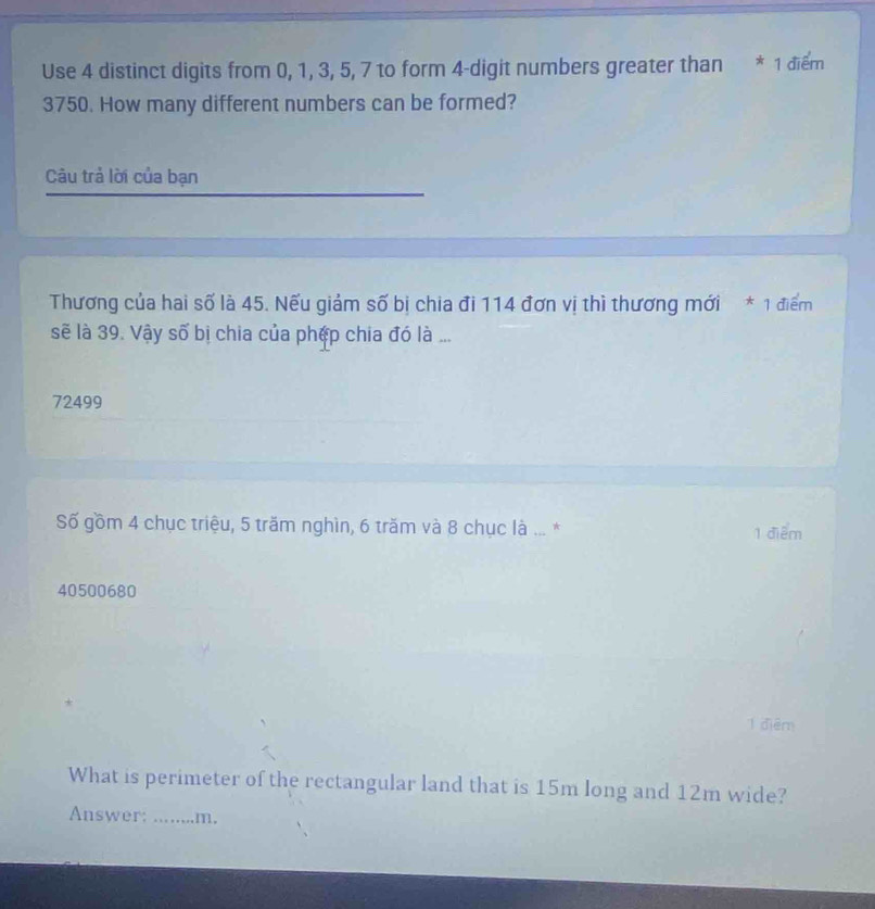 Use 4 distinct digits from 0, 1, 3, 5, 7 to form 4 -digit numbers greater than * 1 điểm
3750. How many different numbers can be formed?
Câu trả lời của bạn
Thương của hai số là 45. Nếu giảm số bị chia đi 114 đơn vị thì thương mới * 1 điểm
sẽ là 39. Vậy số bị chia của phép chia đó là ...
72499
Số gồm 4 chục triệu, 5 trăm nghìn, 6 trăm và 8 chục là ... * 1 điểm
40500680
1 điểm
What is perimeter of the rectangular land that is 15m long and 12m wide?
Answer: ……_ .m.