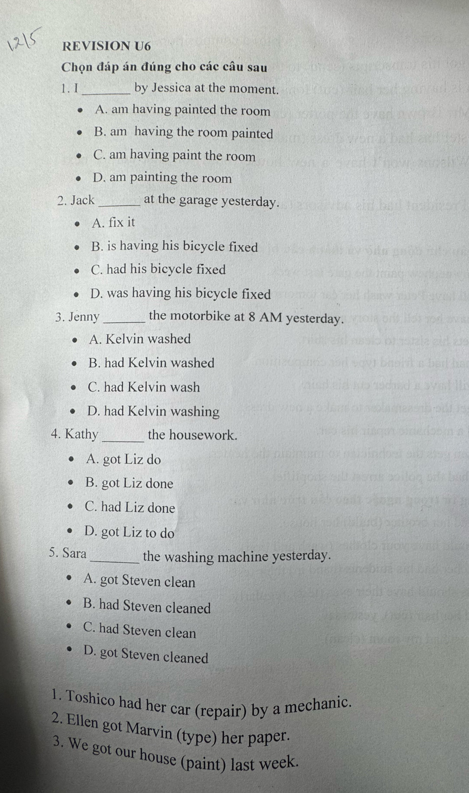 REVISION U6
Chọn đáp án đúng cho các câu sau
1. I_ by Jessica at the moment.
A. am having painted the room
B. am having the room painted
C. am having paint the room
D. am painting the room
2. Jack_ at the garage yesterday.
A. fix it
B. is having his bicycle fixed
C. had his bicycle fixed
D. was having his bicycle fixed
3. Jenny_ the motorbike at 8 AM yesterday.
A. Kelvin washed
B. had Kelvin washed
C. had Kelvin wash
D. had Kelvin washing
4. Kathy _the housework.
A. got Liz do
B. got Liz done
C. had Liz done
D. got Liz to do
5. Sara
_the washing machine yesterday.
A. got Steven clean
B. had Steven cleaned
C. had Steven clean
D. got Steven cleaned
1. Toshico had her car (repair) by a mechanic.
2. Ellen got Marvin (type) her paper.
3. We got our house (paint) last week.