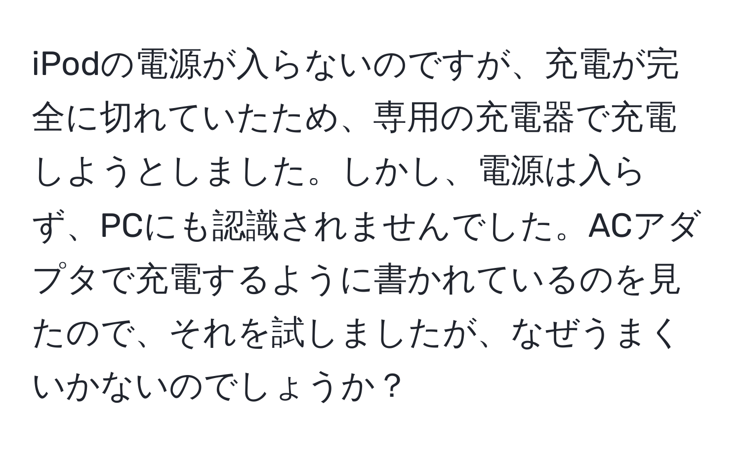 iPodの電源が入らないのですが、充電が完全に切れていたため、専用の充電器で充電しようとしました。しかし、電源は入らず、PCにも認識されませんでした。ACアダプタで充電するように書かれているのを見たので、それを試しましたが、なぜうまくいかないのでしょうか？