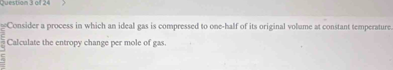 ≌Consider a process in which an ideal gas is compressed to one-half of its original volume at constant temperature. 
Calculate the entropy change per mole of gas.