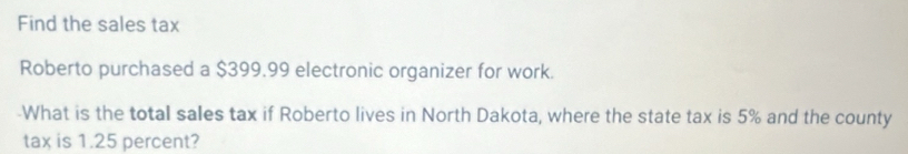 Find the sales tax 
Roberto purchased a $399.99 electronic organizer for work. 
-What is the total sales tax if Roberto lives in North Dakota, where the state tax is 5% and the county 
tax is 1.25 percent?