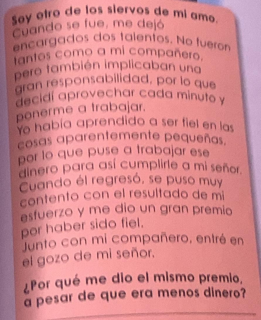 Say otro de los siervos de mi amo. 
Cuando se fue, me dejó 
ençargados dos talentos. No fueron 
tantos como a mi compañero, 
pero también implicaban una 
gran responsabilidad, por to que 
decidí aprovechar cada minuto y 
ponerme a trabajar. 
Yo había aprendido a ser fiel en las 
cosas aparentemente pequeñas, 
por lo que puse a trabajar ese 
dinero para así cumplirle a mi señor. 
Cuando él regresó, se puso muy 
contento con el resultado de mi 
esfuerzo y me dio un gran premio 
per haber sido fiel. 
Junto con mi compañero, entré en 
el gozo de mi señor. 
¿Por qué me dio el mismo premio, 
a pesar de que era menos dinero?