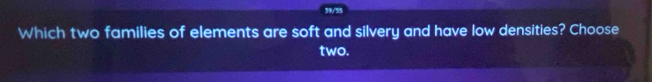 39/55 
Which two families of elements are soft and silvery and have low densities? Choose 
two.