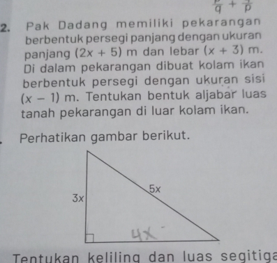  P/q +frac p
2. Pak Dadang memiliki pekarangan 
berbentuk persegi panjang dengan ukuran 
panjang (2x+5)m dan lebar (x+3)m. 
Di dalam pekarangan dibuat kolam ikan 
berbentuk persegi dengan ukuran sisi
(x-1)m. Tentukan bentuk aljabar luas 
tanah pekarangan di luar kolam ikan. 
Perhatikan gambar berikut. 
Tentukan keliling dan luas segitiga