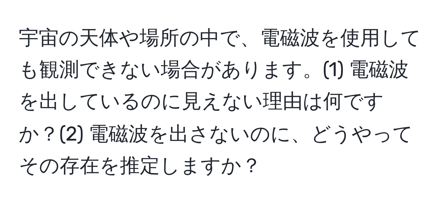 宇宙の天体や場所の中で、電磁波を使用しても観測できない場合があります。(1) 電磁波を出しているのに見えない理由は何ですか？(2) 電磁波を出さないのに、どうやってその存在を推定しますか？