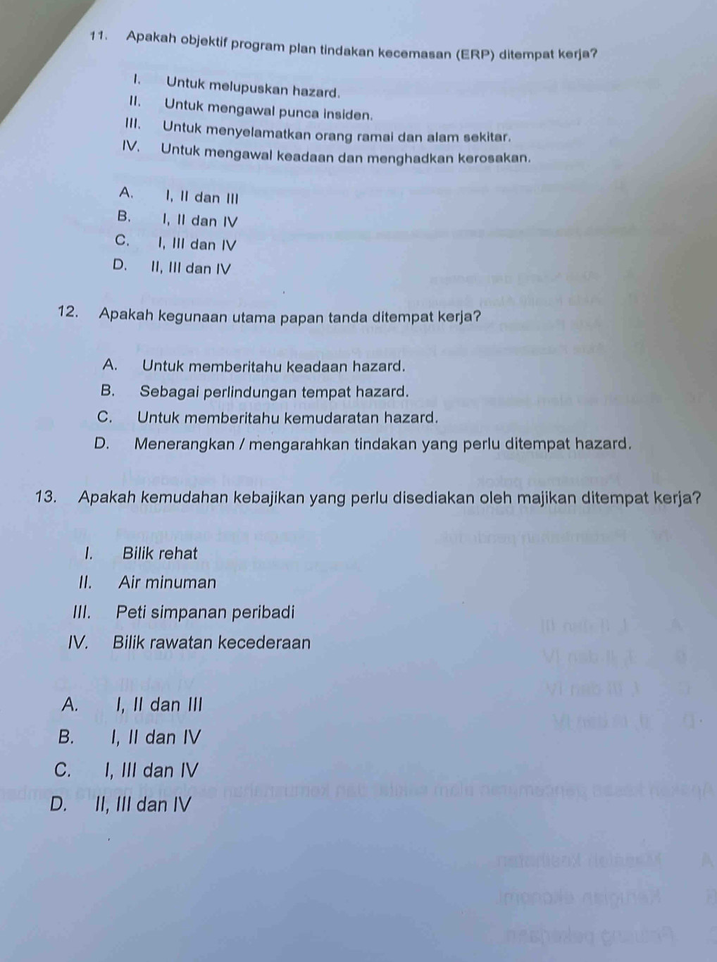 Apakah objektif program plan tindakan kecemasan (ERP) ditempat kerja?
I. Untuk melupuskan hazard.
II. Untuk mengawal punca insiden.
III. Untuk menyelamatkan orang ramai dan alam sekitar.
IV. Untuk mengawal keadaan dan menghadkan kerosakan.
A. I, II dan III
B. I, II dan IV
C. I, III dan IV
D. II, III dan IV
12. Apakah kegunaan utama papan tanda ditempat kerja?
A. Untuk memberitahu keadaan hazard.
B. Sebagai perlindungan tempat hazard.
C. Untuk memberitahu kemudaratan hazard.
D. Menerangkan / mengarahkan tindakan yang perlu ditempat hazard.
13. Apakah kemudahan kebajikan yang perlu disediakan oleh majikan ditempat kerja?
I. Bilik rehat
II. Air minuman
III. Peti simpanan peribadi
IV. Bilik rawatan kecederaan
A. I, II dan III
B. I, II dan IV
C. I, III dan IV
D. II, III dan IV