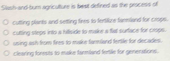 Slash-and-burn agricuture is best defined as the process of
cutting plants and setting fires to fentlize farland for crops.
cutting steps into a hillside to make a flat surface for crops.
using ash from fires to make farmland fentle for decades .
clearing forests to make farmland fertle for generations.